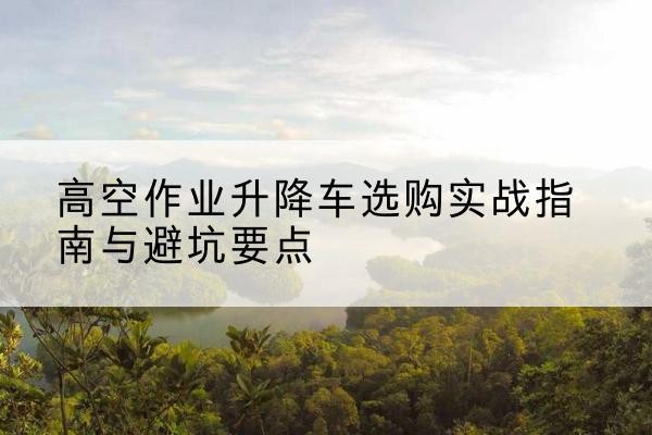 荆州升降车怎么选-高空作业升降车选购实战指南与避坑要点