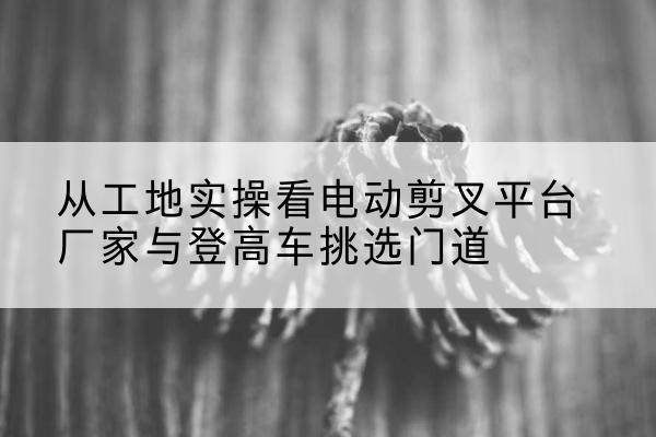 荆州电动剪叉升降平台厂家-从工地实操看电动剪叉平台厂家与登高车挑选门道