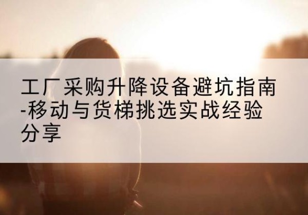 荆州移动式升降机怎么选-工厂采购升降设备避坑指南-移动与货梯挑选实战经验分享