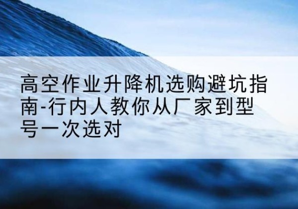 荆州升降平台厂家-高空作业升降机选购避坑指南-行内人教你从厂家到型号一次选对