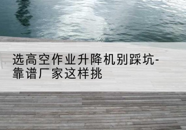 荆州剪叉式升降机厂家-选高空作业升降机别踩坑-靠谱厂家这样挑