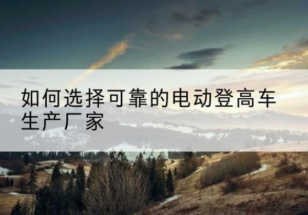 荆州电动登高车厂家-如何选择可靠的电动登高车生产厂家