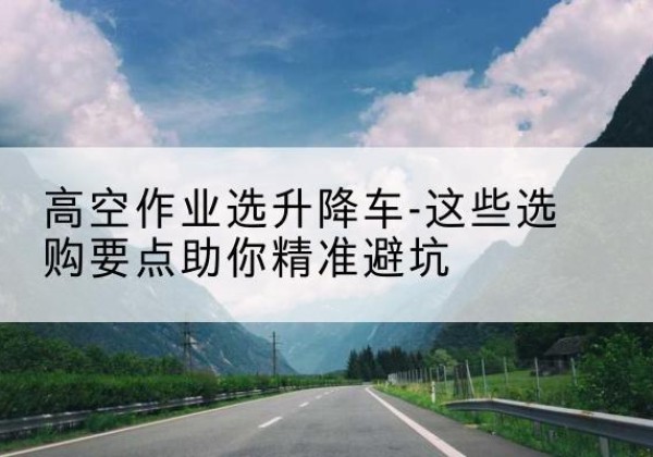 荆州升降车厂家-高空作业选升降车-这些选购要点助你*避坑