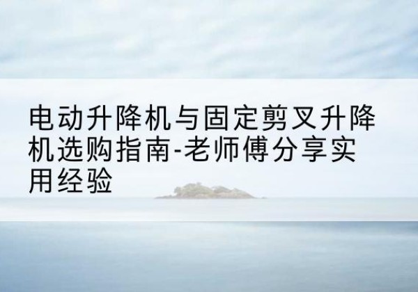 荆州电动升降机怎么选-电动升降机与固定剪叉升降机选购指南-老师傅分享实用经验