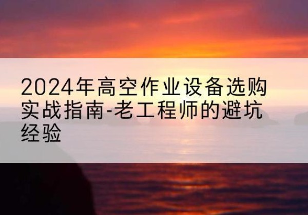 荆州高空作业升降机厂家推荐-2024年高空作业设备选购实战指南-老工程师的避坑经验